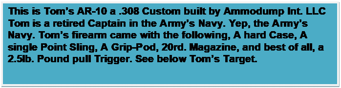 Text Box: This is Toms AR-10 a .308 Custom built by Ammodump Int. LLC
Tom is a retired Captain in the Armys Navy. Yep, the Armys Navy. Toms firearm came with the following, A hard Case, A single Point Sling, A Grip-Pod, 20rd. Magazine, and best of all, a 2.5lb. Pound pull Trigger. See below Toms Target.
