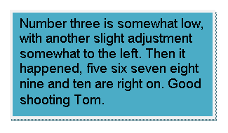 Text Box: Number three is somewhat low, with another slight adjustment somewhat to the left. Then it happened, five six seven eight nine and ten are right on. Good shooting Tom.